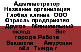 Администратор › Название организации ­ Глобал клиник, ООО › Отрасль предприятия ­ Другое › Минимальный оклад ­ 15 000 - Все города Работа » Вакансии   . Амурская обл.,Тында г.